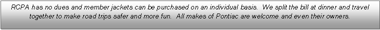 Text Box: RCPA has no dues and member jackets can be purchased on an individual basis.  We split the bill at dinner and travel together to make road trips safer and more fun.  All makes of Pontiac are welcome and even their owners.
